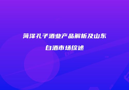 菏泽孔子酒业产品解析及山东白酒市场综述