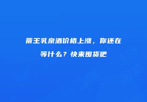 蒂王乳泉酒价格上涨，你还在等什么？快来囤货吧