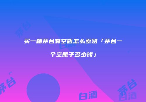 买一箱茅台有空瓶怎么索赔「茅台一个空瓶子多少钱」
