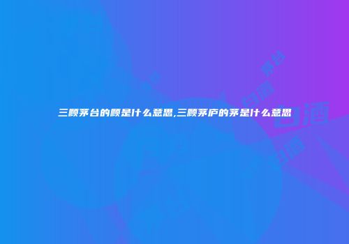 三顾茅台的顾是什么意思,三顾茅庐的茅是什么意思