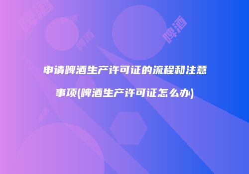 申请啤酒生产许可证的流程和注意事项(啤酒生产许可证怎么办)