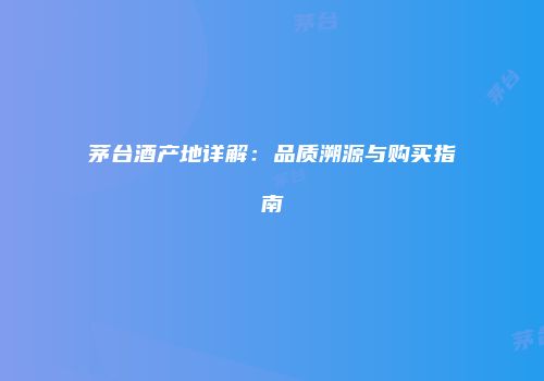 茅台酒产地详解：品质溯源与购买指南