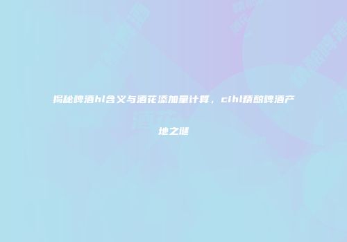 揭秘啤酒hl含义与酒花添加量计算，cihl精酿啤酒产地之谜