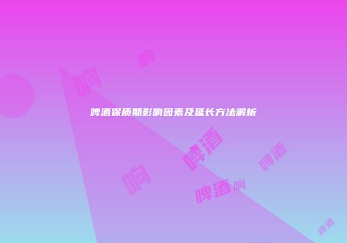 啤酒保质期影响因素及延长方法解析