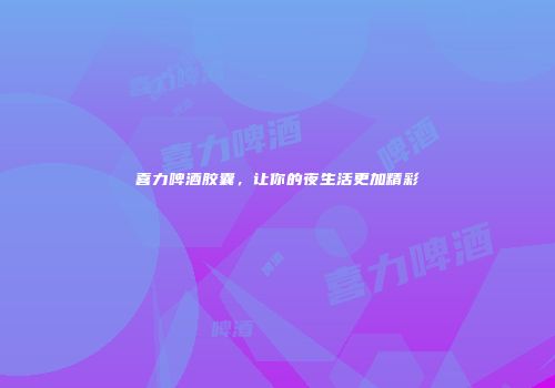 喜力啤酒胶囊，让你的夜生活更加精彩