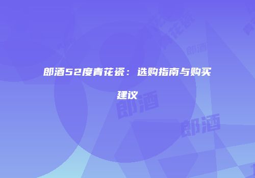 郎酒52度青花瓷：选购指南与购买建议