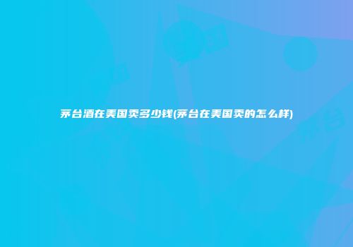 茅台酒在美国卖多少钱(茅台在美国卖的怎么样)