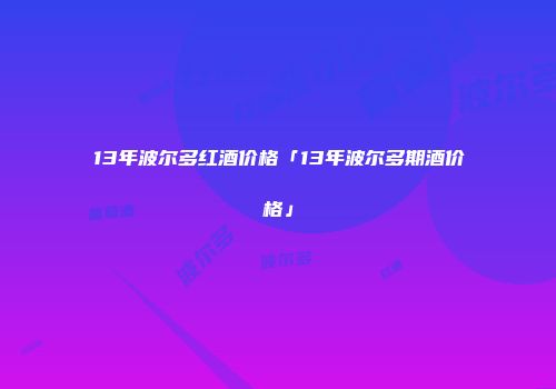 13年波尔多红酒价格「13年波尔多期酒价格」