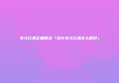 女儿红酒正确喝法「绍兴女儿红酒怎么喝好」