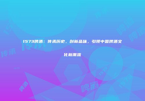 1573啤酒：传承历史，创新品味，引领中国啤酒文化新潮流