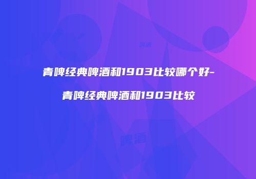 青啤经典啤酒和1903比较哪个好-青啤经典啤酒和1903比较