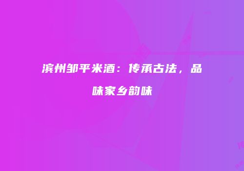滨州邹平米酒：传承古法，品味家乡韵味