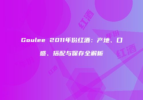 Goulee 2011年份红酒：产地、口感、搭配与保存全解析