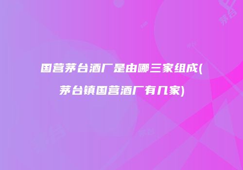 国营茅台酒厂是由哪三家组成(茅台镇国营酒厂有几家)