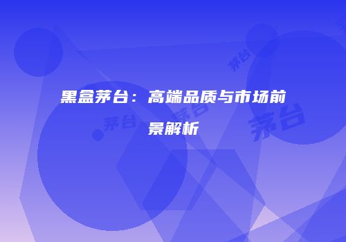 黑盒茅台：高端品质与市场前景解析