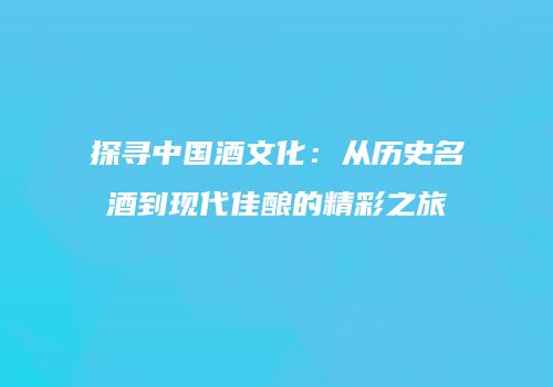 探寻中国酒文化：从历史名酒到现代佳酿的精彩之旅