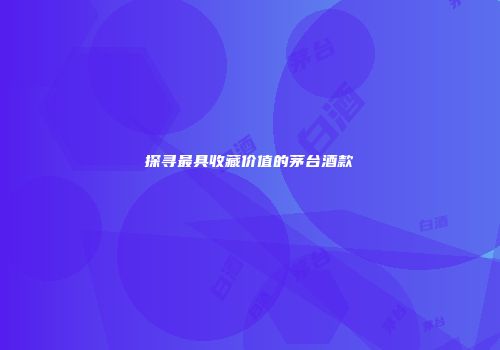 探寻最具收藏价值的茅台酒款