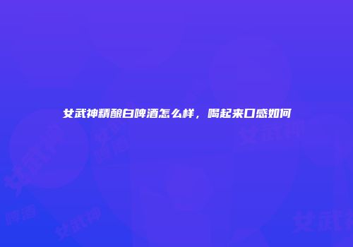 女武神精酿白啤酒怎么样，喝起来口感如何