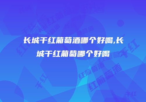长城干红葡萄酒哪个好喝,长城干红葡萄哪个好喝