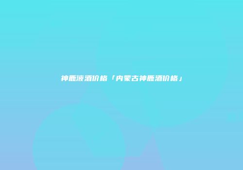 神鹿液酒价格「内蒙古神鹿酒价格」