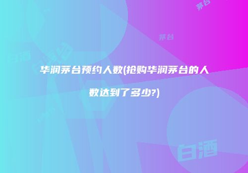 华润茅台预约人数(抢购华润茅台的人数达到了多少?)