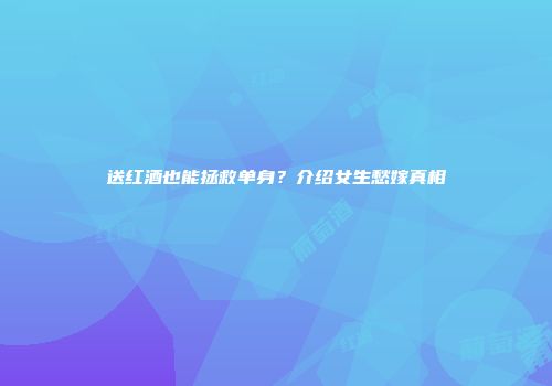 送红酒也能拯救单身？介绍女生愁嫁真相