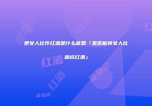 把女人比作红酒是什么意思「是否能将女人比喻成红酒」
