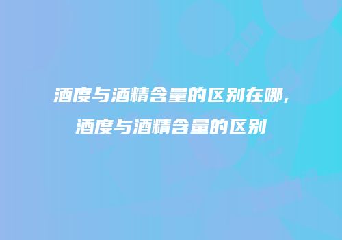 酒度与酒精含量的区别在哪,酒度与酒精含量的区别