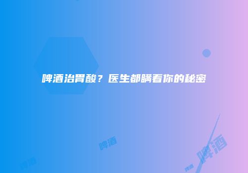 啤酒治胃酸？医生都瞒着你的秘密