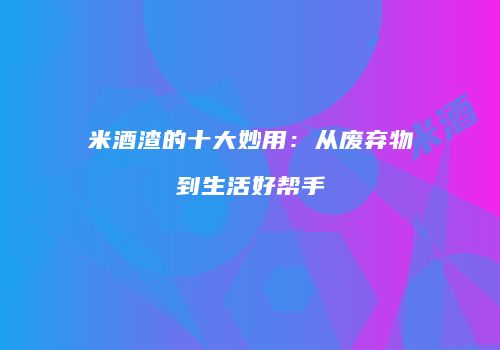 米酒渣的十大妙用：从废弃物到生活好帮手