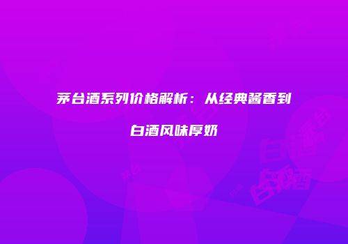 茅台酒系列价格解析：从经典酱香到白酒风味厚奶