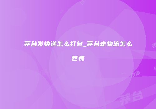 茅台发快递怎么打包_茅台走物流怎么包装