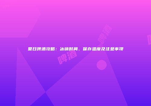 夏日啤酒攻略：冰镇时间、保存温度及注意事项