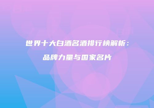 世界十大白酒名酒排行榜解析：品牌力量与国家名片