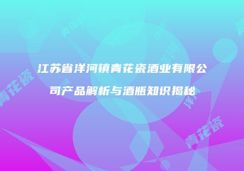 江苏省洋河镇青花瓷酒业有限公司产品解析与酒瓶知识揭秘