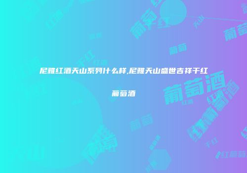 尼雅红酒天山系列什么样,尼雅天山盛世吉祥干红葡萄酒