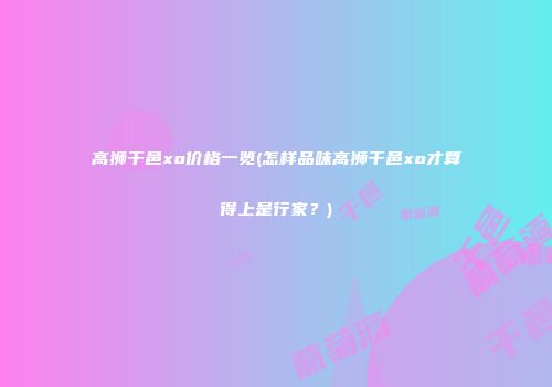 高狮干邑xo价格一览(怎样品味高狮干邑xo才算得上是行家？)