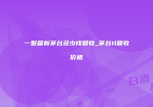 一整箱新茅台多少钱回收_茅台1l回收价格