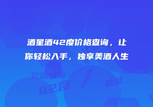 酒星酒42度价格查询，让你轻松入手，独享美酒人生