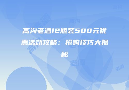 高沟老酒12瓶装500元优惠活动攻略：抢购技巧大揭秘