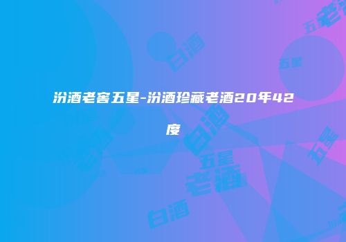 汾酒老窖五星-汾酒珍藏老酒20年42度