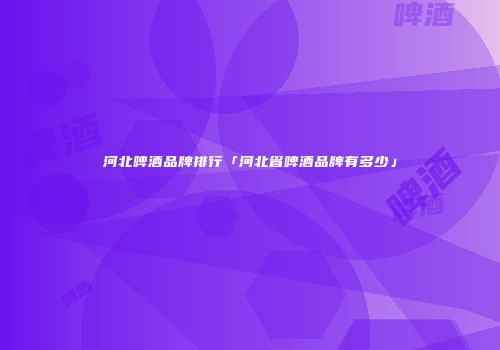 河北啤酒品牌排行「河北省啤酒品牌有多少」