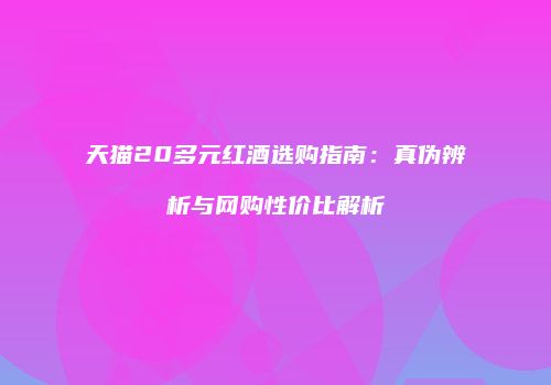 天猫20多元红酒选购指南：真伪辨析与网购性价比解析