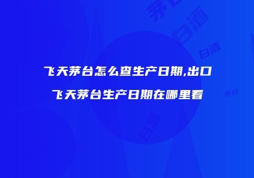 飞天茅台怎么查生产日期,出口飞天茅台生产日期在哪里看