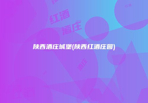 陕西酒庄城堡(陕西红酒庄园)