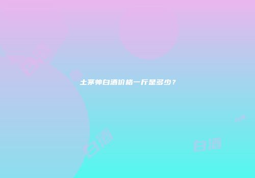 土茅帅白酒价格一斤是多少？