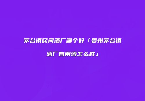 茅台镇民间酒厂哪个好「贵州茅台镇酒厂自用酒怎么样」