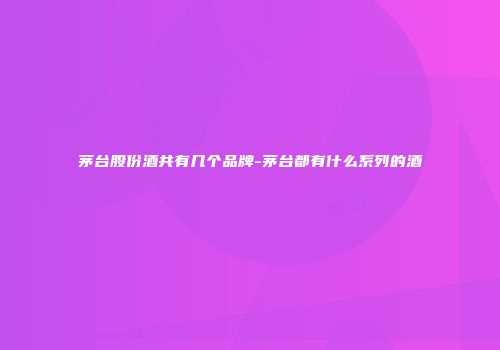 茅台股份酒共有几个品牌-茅台都有什么系列的酒