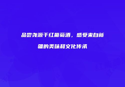 品尝尧源干红葡萄酒，感受来自新疆的美味和文化传承