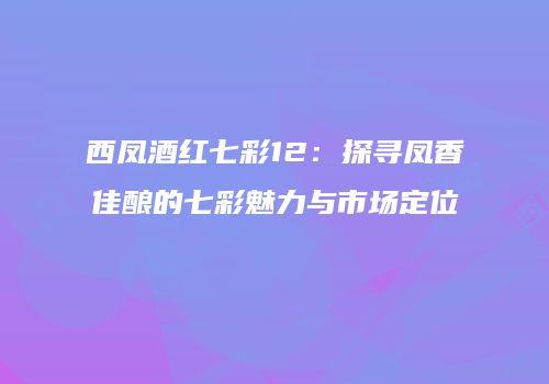 西凤酒红七彩12：探寻凤香佳酿的七彩魅力与市场定位